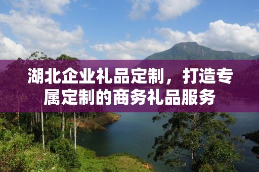 湖北企业礼品定制，打造专属定制的商务礼品服务